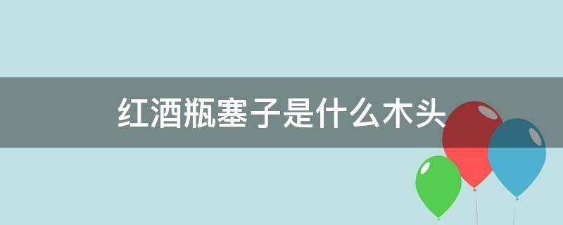 红酒瓶塞子是什么木头 好的红酒瓶塞是什么木头