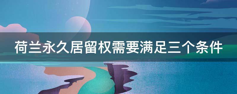 荷兰永久居留权需要满足三个条件（荷兰永久居留权需要满足三个条件是什么）