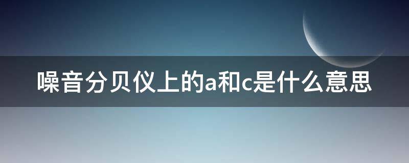 噪音分贝仪上的a和c是什么意思（噪音分贝仪上的a和c是什么意思区别）