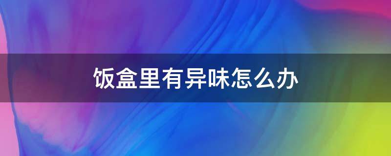 饭盒里有异味怎么办 饭盒为什么有异味