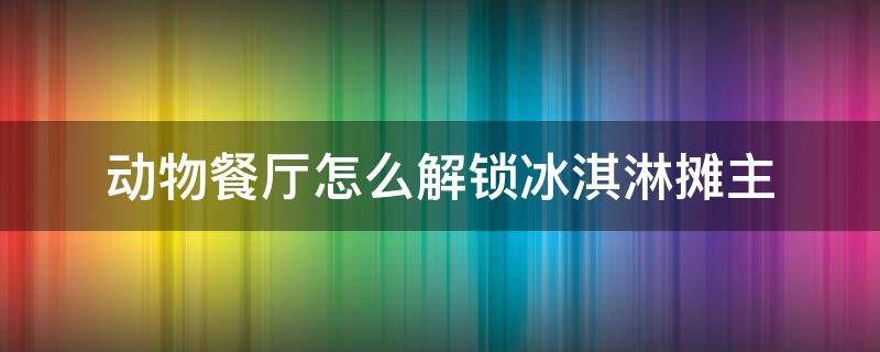 动物餐厅怎么解锁冰淇淋摊主 动物餐厅怎么解锁摊主冰淇淋小店