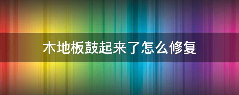 木地板鼓起来了怎么修复 鼓起的地板怎么修复