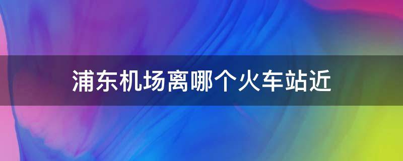 浦东机场离哪个火车站近 浦东机场离哪个火车站最近?