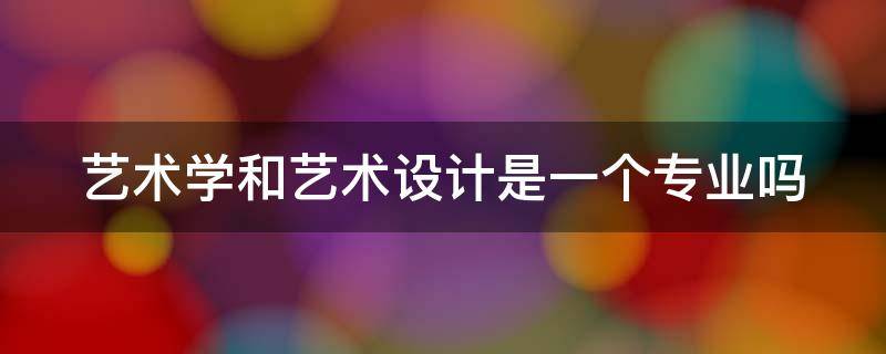 艺术学和艺术设计是一个专业吗 艺术学和艺术设计学一样吗