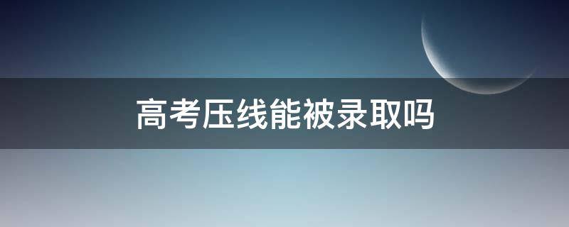 高考压线能被录取吗 高考压线录取好不好