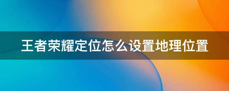 王者荣耀定位怎么设置地理位置（王者荣耀如何设置地理位置）