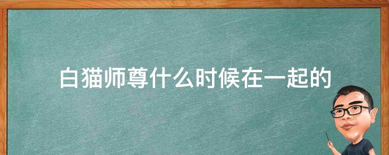 白猫师尊什么时候在一起的 白猫和他的二哈师尊什么时候在一起