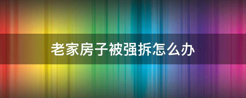 老家房子被强拆怎么办 农村老房子被强拆怎么办