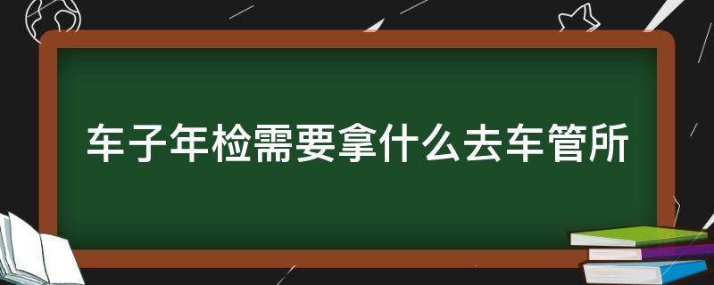 车子年检需要拿什么去车管所 去车管所办年检要哪些东西
