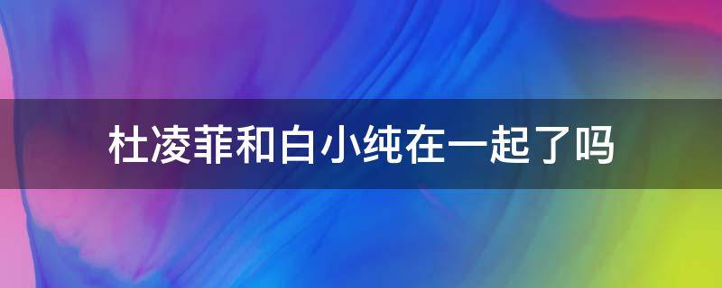 杜凌菲和白小纯在一起了吗 白小纯与杜凌菲在一起吗