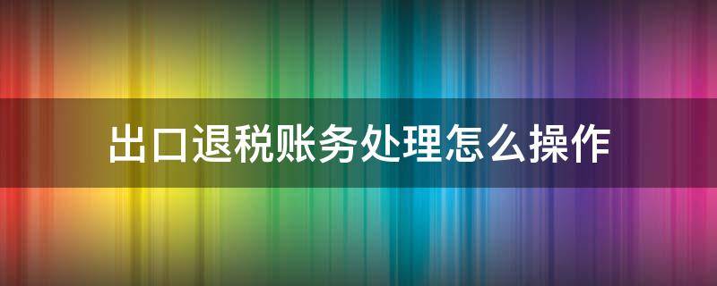 出口退税账务处理怎么操作（出口退税帐务处理）