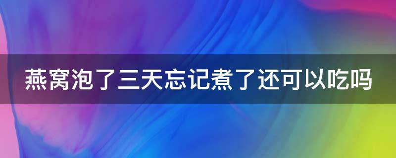 燕窝泡了三天忘记煮了还可以吃吗（燕窝泡了3天还能炖嘛）