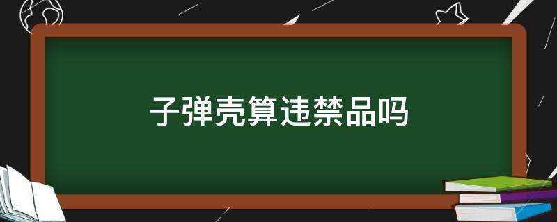 子弹壳算违禁品吗 子弹壳算违禁品吗地铁