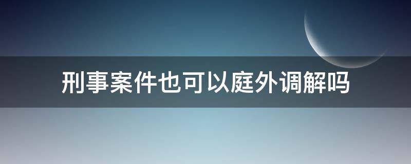 刑事案件也可以庭外调解吗 刑事案件可以庭外调解吗?