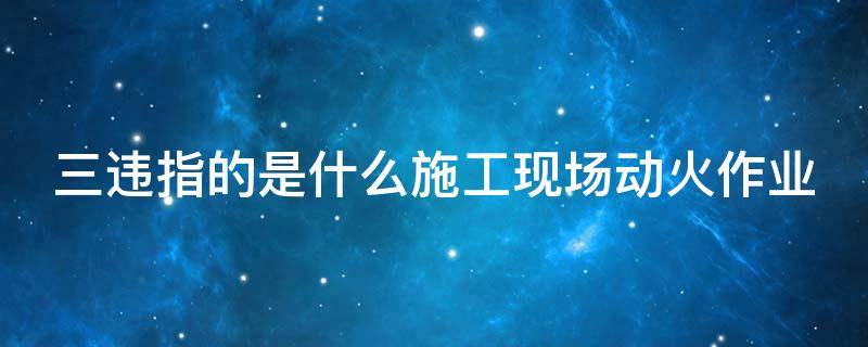 三违指的是什么施工现场动火作业
