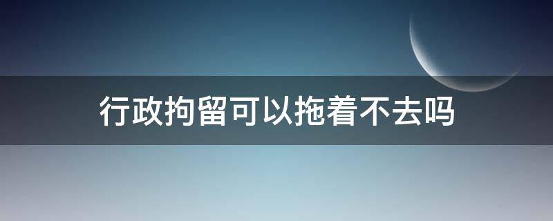 行政拘留可以拖着不去吗 行政拘留可以拖着不去吗需要做手术