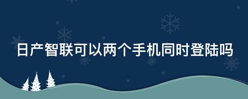 日产智联可以两个手机同时登陆吗 日产智联可以两人使用吗