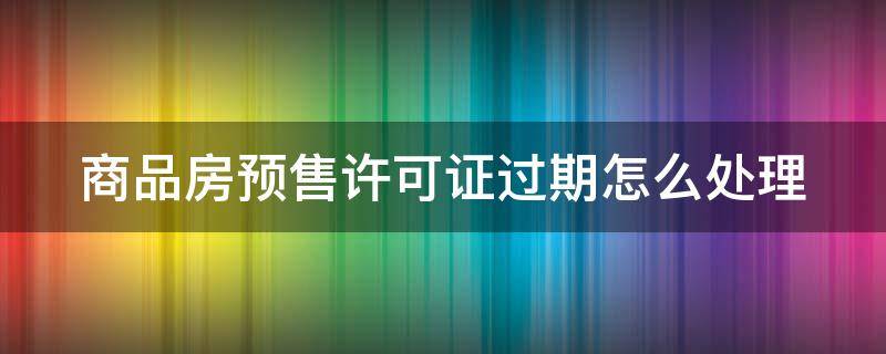 商品房预售许可证过期怎么处理 商品房预售许可证过期后签订商品房卖买合同有效吗