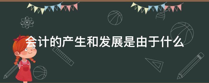 会计的产生和发展是由于什么 会计的产生与发展历程与什么有关