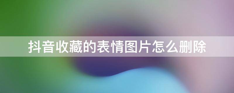 抖音收藏的表情图片怎么删除 抖音里收藏的表情如何删除