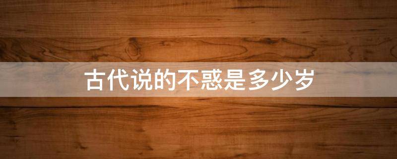 古代说的不惑是多少岁 古人不惑是指多大年龄