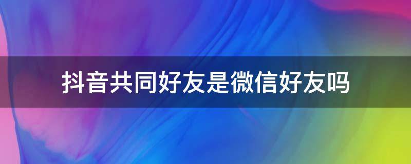 抖音共同好友是微信好友吗 抖音里共同好友到底是什么好友