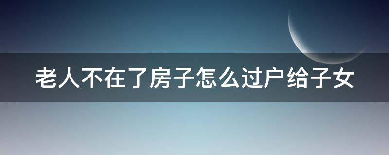 老人不在了房子怎么过户给子女 老人不在了房子怎么过户给子女划算