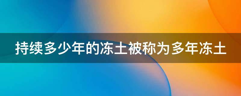 持续多少年的冻土被称为多年冻土（持续多少年的冻土被称为多年冻土也叫永冻土）