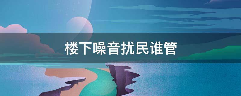 楼下噪音扰民谁管 楼层噪音扰民归谁管