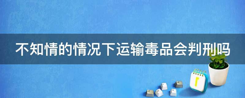 不知情的情况下运输毒品会判刑吗 在不知情情况下运输毒品怎么判刑