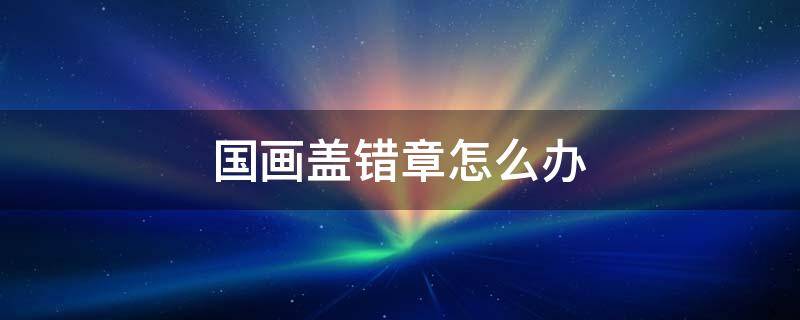 国画盖错章怎么办 书画印章盖错了怎么清除