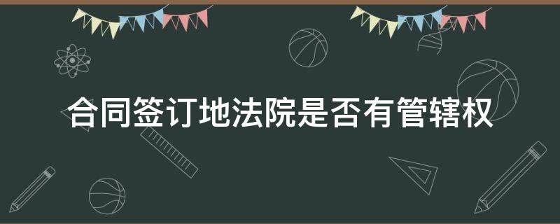 合同签订地法院是否有管辖权（合同签订地的法院有管辖权吗）