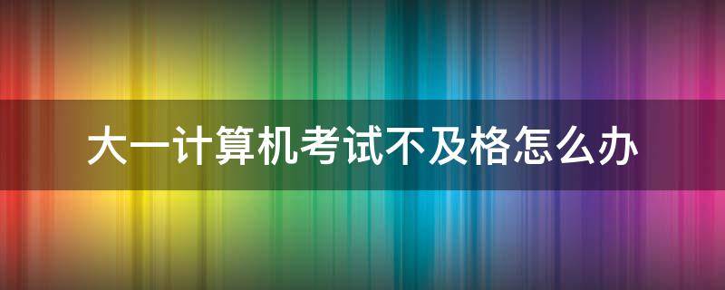 大一计算机考试不及格怎么办 大一计算机期末考试不及格