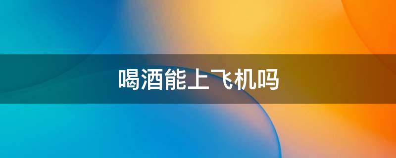 喝酒能上飞机吗（喝酒能上飞机不?）