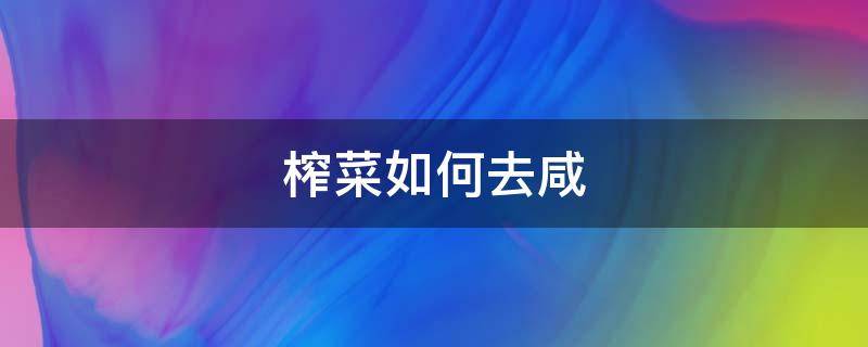 榨菜如何去咸（榨菜很咸怎么冲淡）