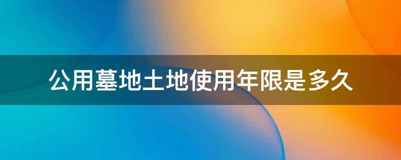 公用墓地土地使用年限是多久 公墓使用年限从什么时候开始算