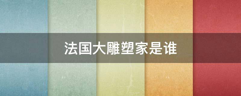 法国大雕塑家是谁 法国雕塑家是谁?