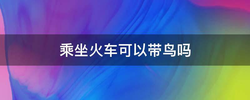 乘坐火车可以带鸟吗 火车上可以带鸟吗?