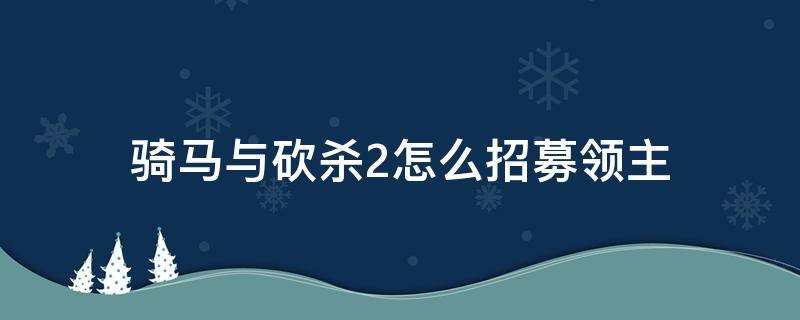 骑马与砍杀2怎么招募领主（骑马与砍杀2如何快速招募领主）