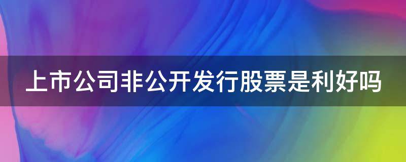 上市公司非公开发行股票是利好吗 上市公司 非公开发行