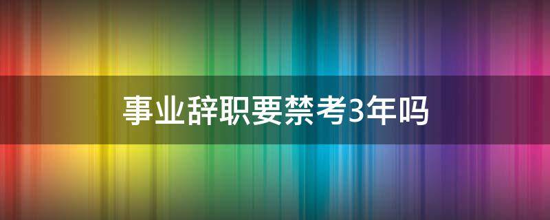 事业辞职要禁考3年吗 事业单位五年服务期内辞职会被禁考吗