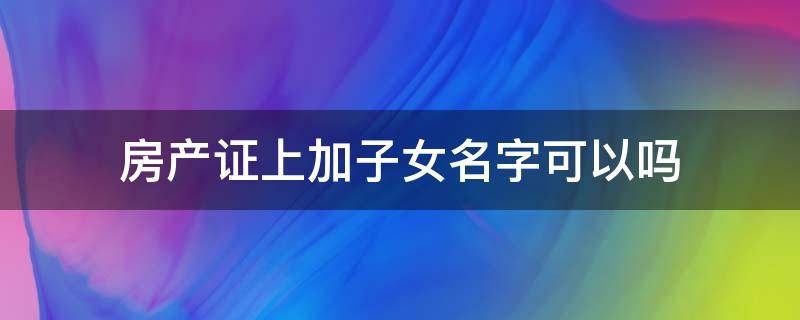 房产证上加子女名字可以吗 房产证上可以加上子女的名字吗