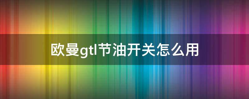 欧曼gtl节油开关怎么用 欧曼gtl节油开关lmh