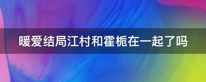 暖爱结局江村和霍栀在一起了吗 暖爱大结局江村和霍栀在一起吗