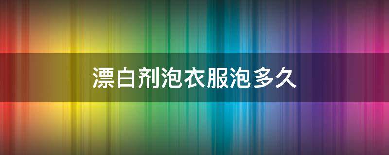 漂白剂泡衣服泡多久 漂白剂泡衣服泡多久洗