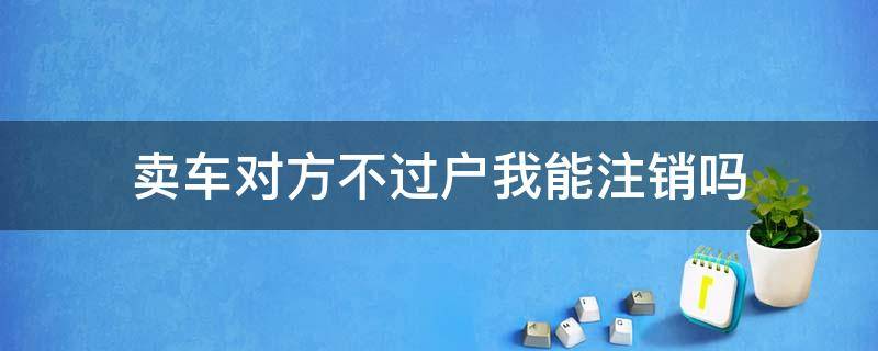 卖车对方不过户我能注销吗（车子卖给人家没过户我可以直接注销吗）