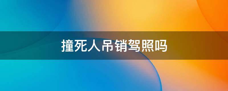 撞死人吊销驾照吗 车撞死人吊销驾照吗