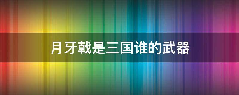 月牙戟是三国谁的武器 半月戟是谁的武器