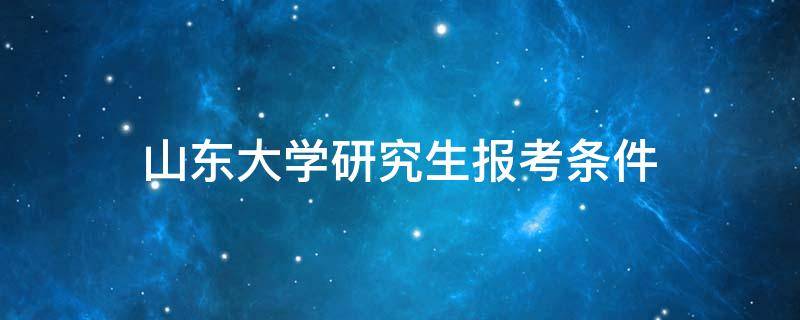 山东大学研究生报考条件（山东大学研究生报考条件与要求）