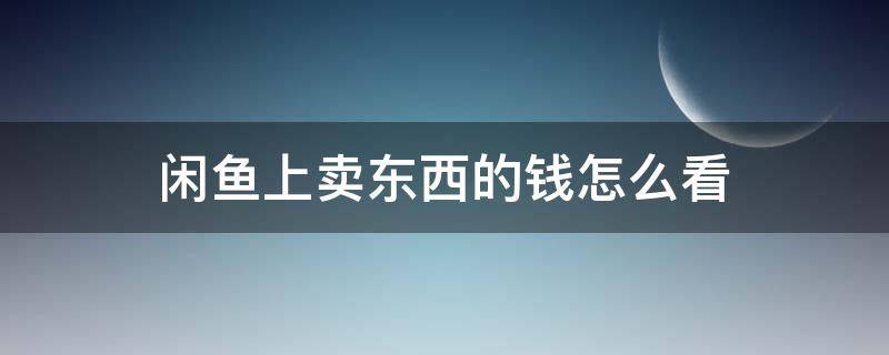 闲鱼上卖东西的钱怎么看（闲鱼里面卖出去的东西钱在哪里看）